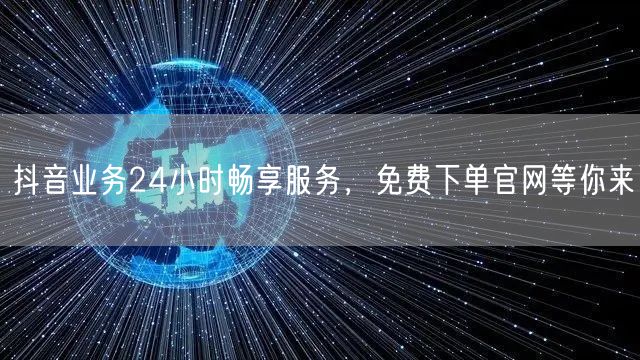 抖音业务24小时畅享服务，免费下单官网等