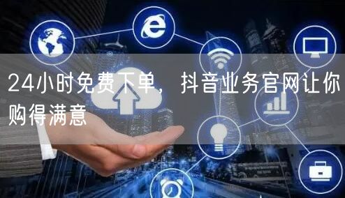 24小时免费下单，抖音业务官网让你购得满意