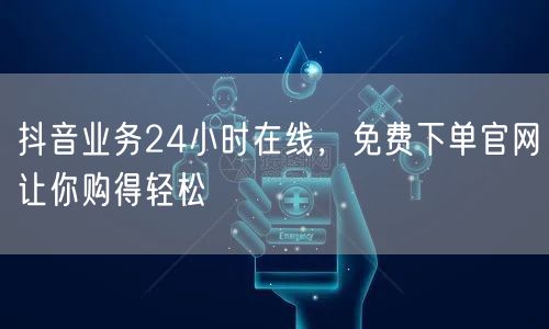 抖音业务24小时在线，免费下单官网让你购得轻松