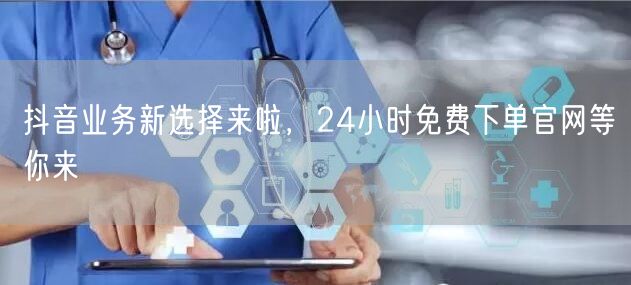 抖音业务新选择来啦，24小时免费下单官网等你来