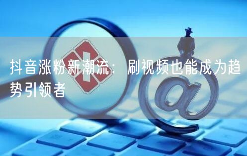 抖音涨粉新潮流：刷视频也能成为趋势引领者