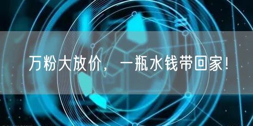 万粉大放价，一瓶水钱带回家！