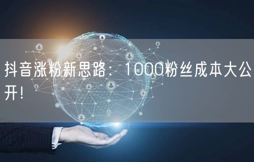 抖音涨粉新思路：1000粉丝成本大公开！