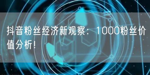 抖音粉丝经济新观察：1000粉丝价值分析！