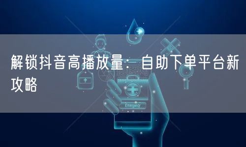 解锁抖音高播放量：自助下单平台新攻略