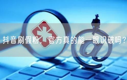 抖音刷假粉，官方真的能一眼识破吗？