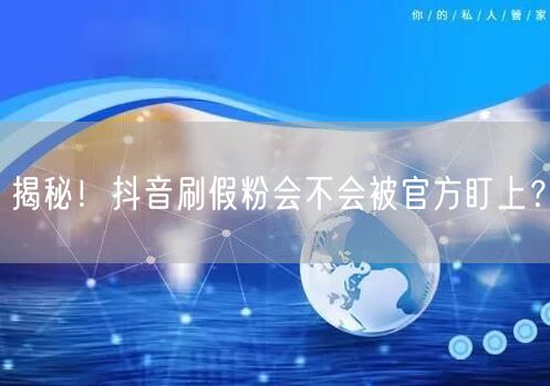 揭秘！抖音刷假粉会不会被官方盯上？