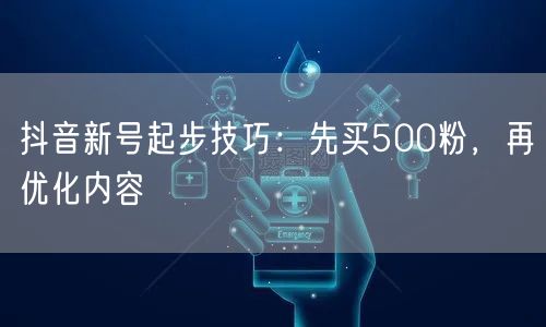 抖音新号起步技巧：先买500粉，再优化内容