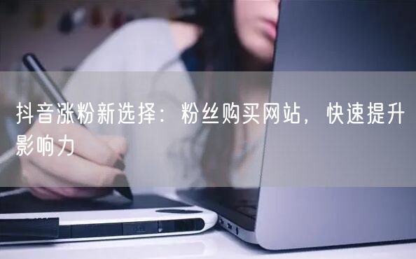 抖音涨粉新选择：粉丝购买网站，快速提升影响力