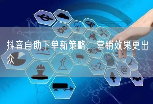 抖音自助下单新策略，提升流量转化与用户互动
