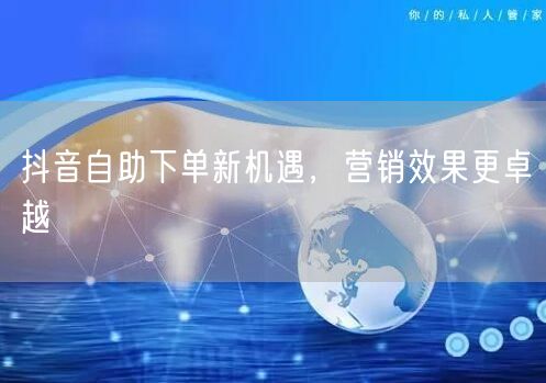 抖音自助下单：营销新机遇，效果流量双飞跃