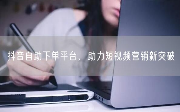 抖音自助下单平台：短视频营销新突破，流量倍增